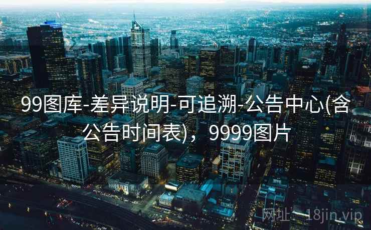 99图库-差异说明-可追溯-公告中心(含公告时间表)，9999图片